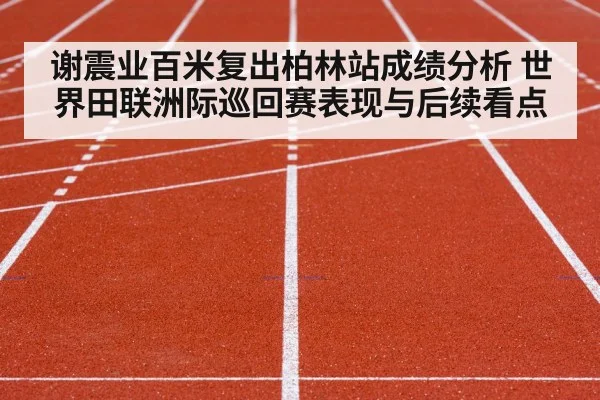 谢震业百米复出柏林站成绩分析 世界田联洲际巡回赛表现与后续看点